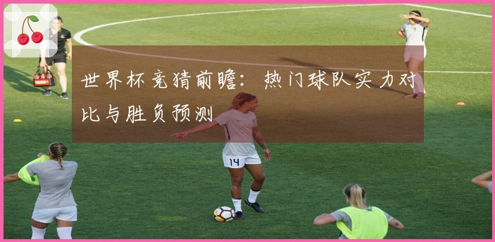 世界杯竞猜前瞻：热门球队实力对比与胜负预测