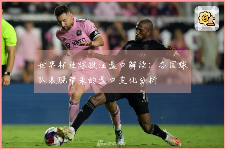 世界杯让球投注盘口解读：各国球队表现带来的盘口变化分析
