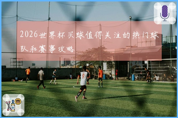 2026世界杯买球值得关注的热门球队和赛事攻略